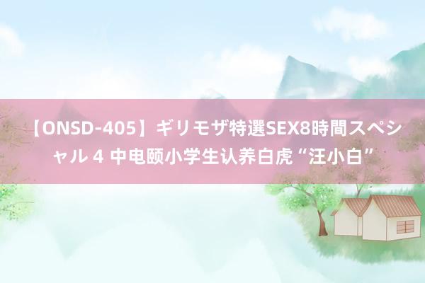 【ONSD-405】ギリモザ特選SEX8時間スペシャル 4 中电颐小学生认养白虎“汪小白”