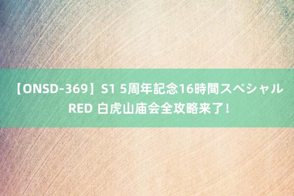 【ONSD-369】S1 5周年記念16時間スペシャル RED 白虎山庙会全攻略来了！