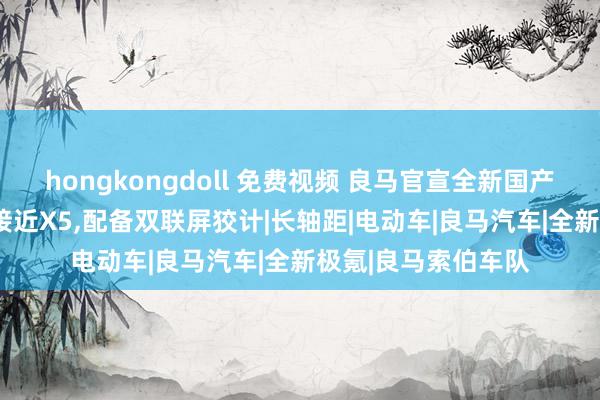 hongkongdoll 免费视频 良马官宣全新国产X3:车身大幅加长接近X5，配备双联屏狡计|长轴距|电动车|良马汽车|全新极氪|良马索伯车队