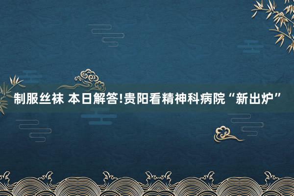 制服丝袜 本日解答!贵阳看精神科病院“新出炉”