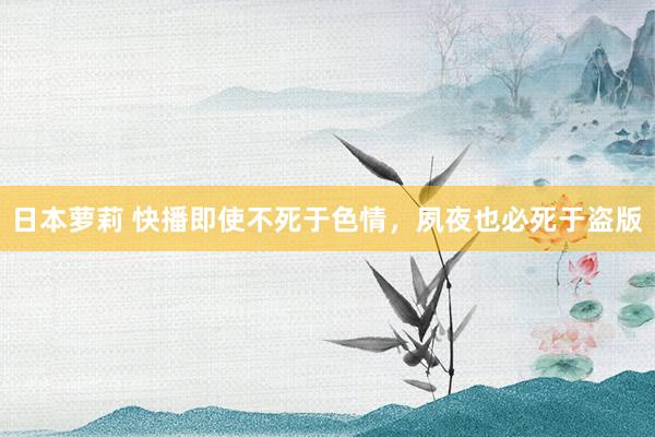 日本萝莉 快播即使不死于色情，夙夜也必死于盗版