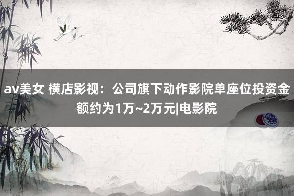 av美女 横店影视：公司旗下动作影院单座位投资金额约为1万~2万元|电影院