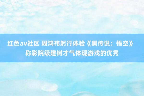 红色av社区 周鸿祎躬行体验《黑传说：悟空》 称影院级建树才气体现游戏的优秀