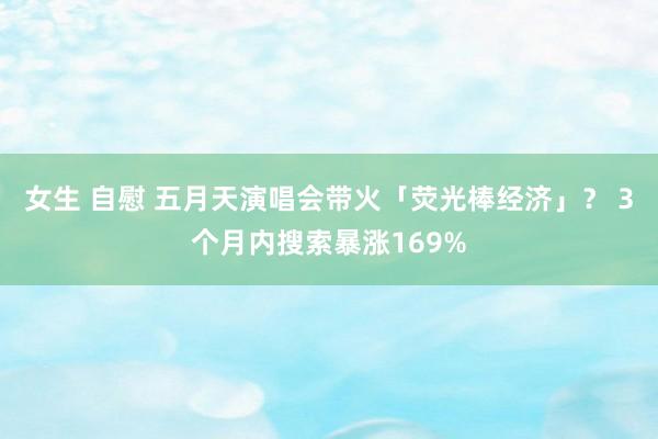 女生 自慰 五月天演唱会带火「荧光棒经济」？ 3个月内搜索暴涨169%
