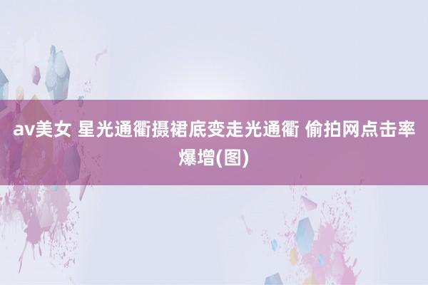 av美女 星光通衢摄裙底变走光通衢 偷拍网点击率爆增(图)
