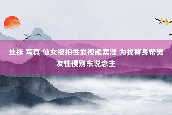 丝袜 写真 仙女被拍性爱视频卖淫 为找替身帮男友性侵别东说念主