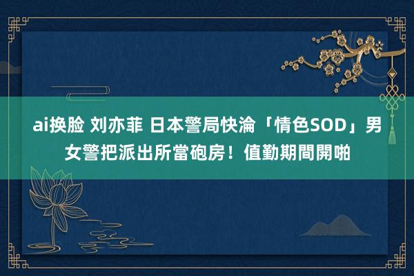 ai换脸 刘亦菲 日本警局快淪「情色SOD」　男女警把派出所當砲房！值勤期間開啪