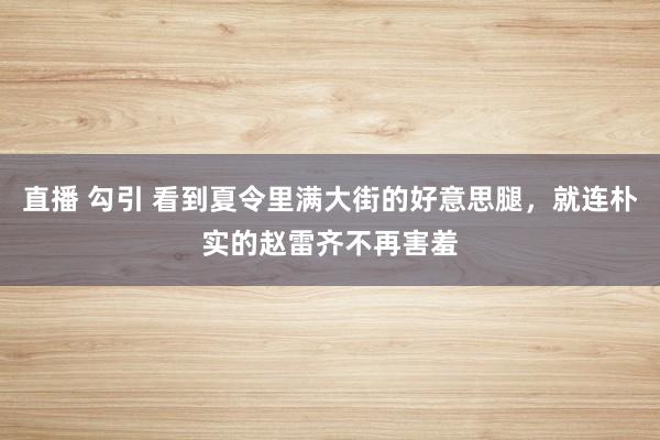 直播 勾引 看到夏令里满大街的好意思腿，就连朴实的赵雷齐不再害羞