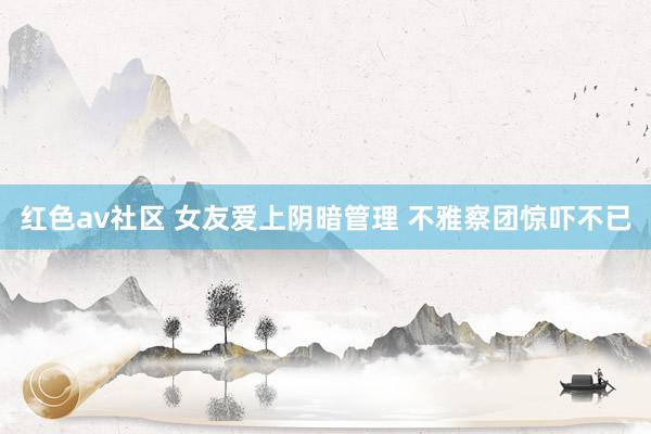 红色av社区 女友爱上阴暗管理 不雅察团惊吓不已