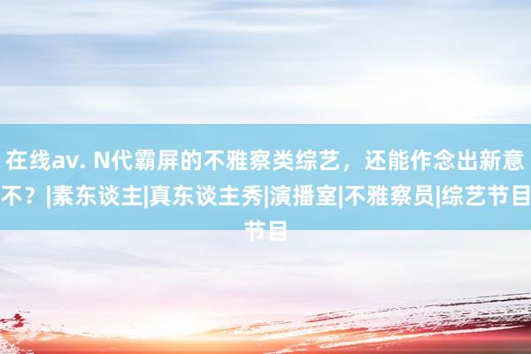在线av. N代霸屏的不雅察类综艺，还能作念出新意不？|素东谈主|真东谈主秀|演播室|不雅察员|综艺节目