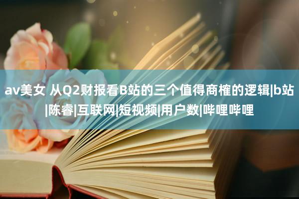 av美女 从Q2财报看B站的三个值得商榷的逻辑|b站|陈睿|互联网|短视频|用户数|哔哩哔哩