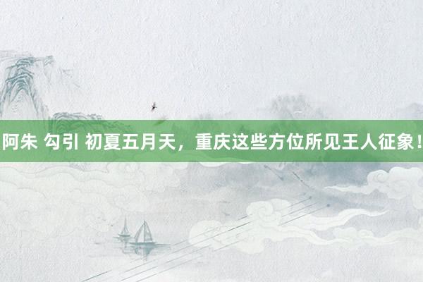 阿朱 勾引 初夏五月天，重庆这些方位所见王人征象！