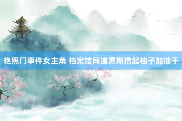 艳照门事件女主角 档案馆同道暑期撸起袖子加油干