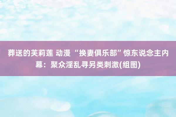 葬送的芙莉莲 动漫 “换妻俱乐部”惊东说念主内幕：聚众淫乱寻另类刺激(组图)