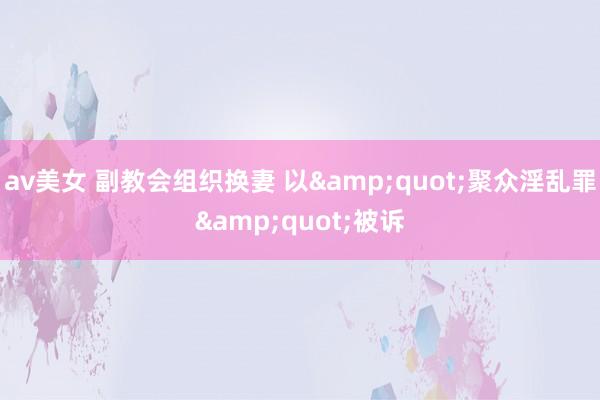 av美女 副教会组织换妻 以&quot;聚众淫乱罪&quot;被诉
