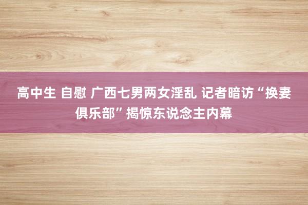 高中生 自慰 广西七男两女淫乱 记者暗访“换妻俱乐部”揭惊东说念主内幕