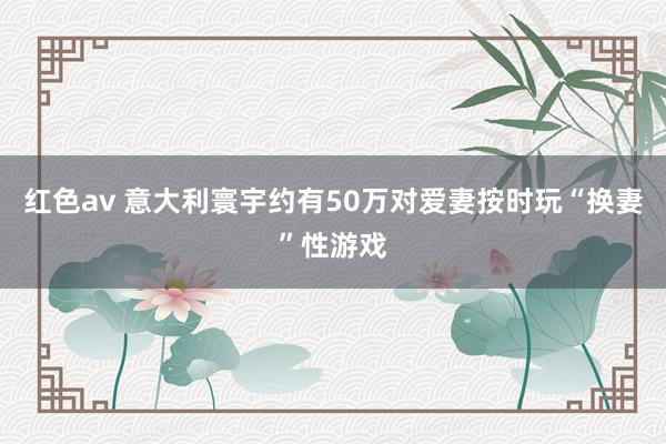 红色av 意大利寰宇约有50万对爱妻按时玩“换妻”性游戏