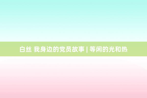 白丝 我身边的党员故事 | 等闲的光和热