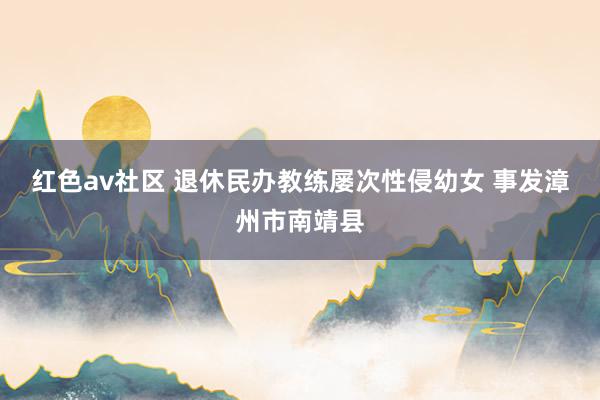 红色av社区 退休民办教练屡次性侵幼女 事发漳州市南靖县