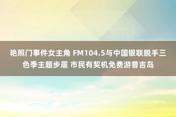 艳照门事件女主角 FM104.5与中国银联脱手三色季主题步履 市民有契机免费游普吉岛