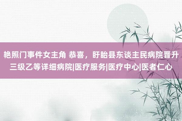 艳照门事件女主角 恭喜，盱眙县东谈主民病院晋升三级乙等详细病院|医疗服务|医疗中心|医者仁心