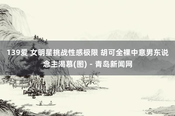139爱 女明星挑战性感极限 胡可全裸中意男东说念主渴慕(图)－青岛新闻网