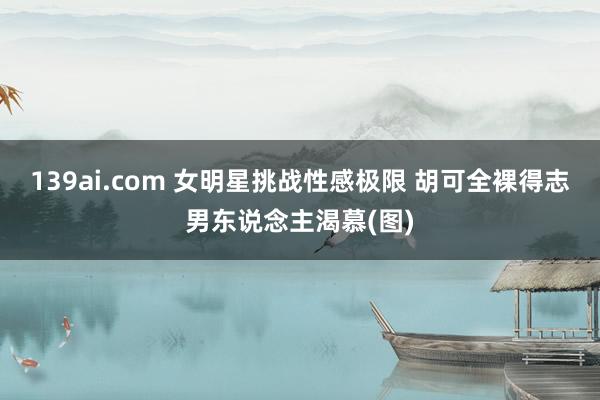 139ai.com 女明星挑战性感极限 胡可全裸得志男东说念主渴慕(图)