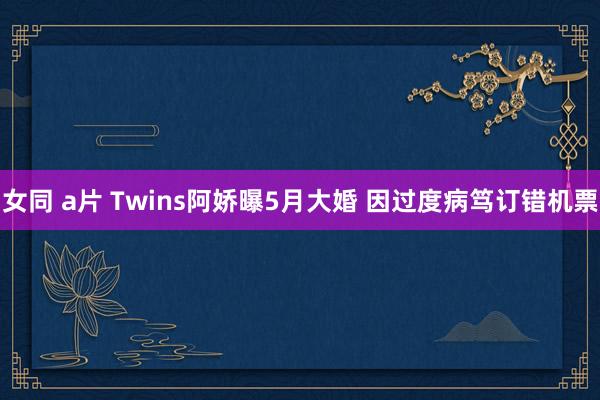 女同 a片 Twins阿娇曝5月大婚 因过度病笃订错机票