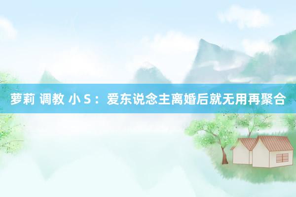 萝莉 调教 小Ｓ：爱东说念主离婚后就无用再聚合