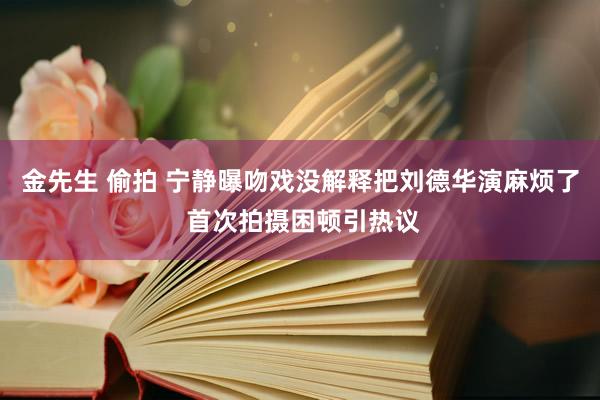 金先生 偷拍 宁静曝吻戏没解释把刘德华演麻烦了 首次拍摄困顿引热议