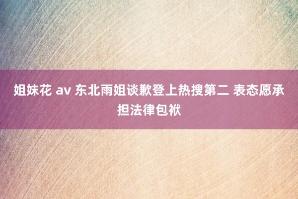 姐妹花 av 东北雨姐谈歉登上热搜第二 表态愿承担法律包袱