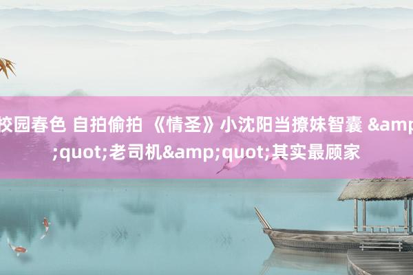 校园春色 自拍偷拍 《情圣》小沈阳当撩妹智囊 &quot;老司机&quot;其实最顾家