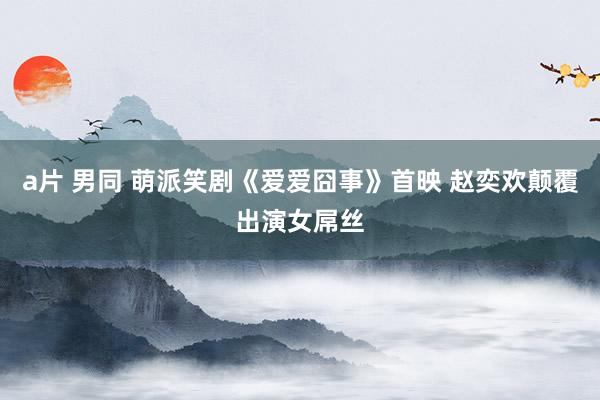 a片 男同 萌派笑剧《爱爱囧事》首映 赵奕欢颠覆出演女屌丝