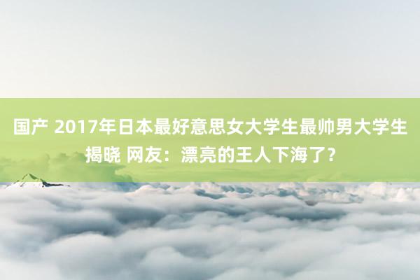国产 2017年日本最好意思女大学生最帅男大学生揭晓 网友：漂亮的王人下海了？