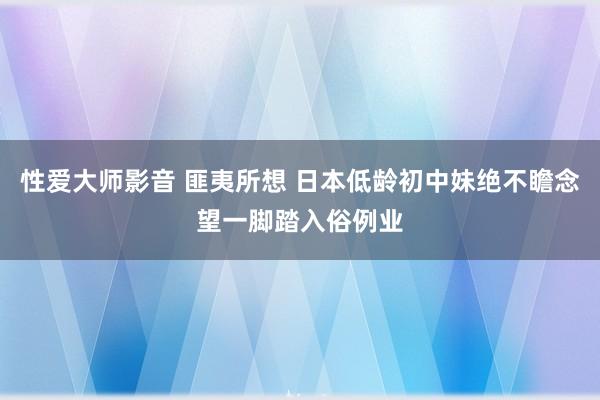 性爱大师影音 匪夷所想 日本低龄初中妹绝不瞻念望一脚踏入俗例业