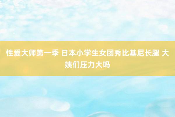 性爱大师第一季 日本小学生女团秀比基尼长腿 大姨们压力大吗