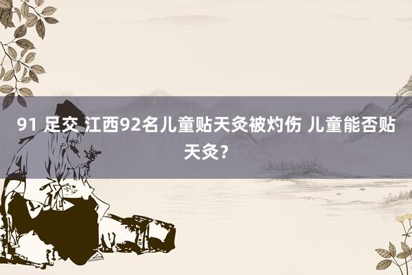 91 足交 江西92名儿童贴天灸被灼伤 儿童能否贴天灸？