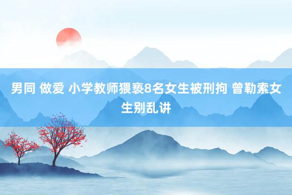男同 做爱 小学教师猥亵8名女生被刑拘 曾勒索女生别乱讲