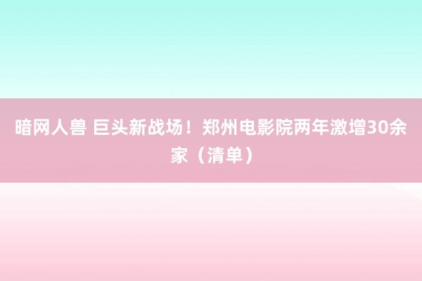 暗网人兽 巨头新战场！郑州电影院两年激增30余家（清单）