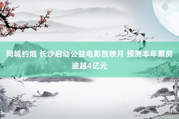 同城约炮 长沙启动公益电影放映月 预测本年票房逾越4亿元