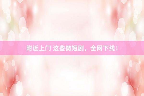 附近上门 这些微短剧，全网下线！
