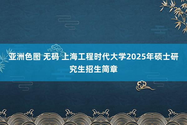 亚洲色图 无码 上海工程时代大学2025年硕士研究生招生简章