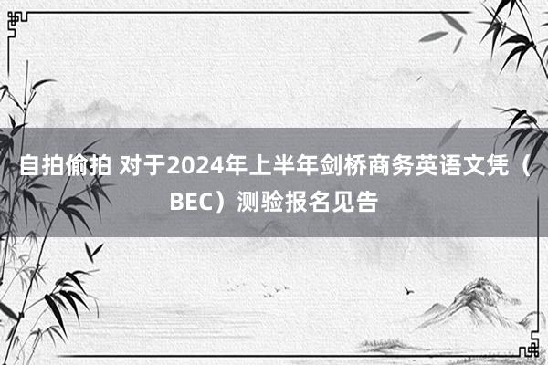 自拍偷拍 对于2024年上半年剑桥商务英语文凭（BEC）测验报名见告