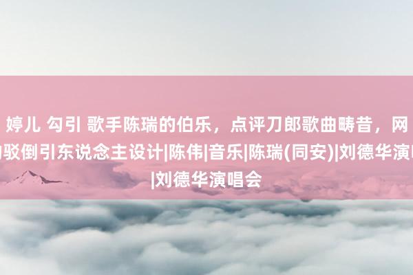 婷儿 勾引 歌手陈瑞的伯乐，点评刀郎歌曲畴昔，网友的驳倒引东说念主设计|陈伟|音乐|陈瑞(同安)|刘德华演唱会