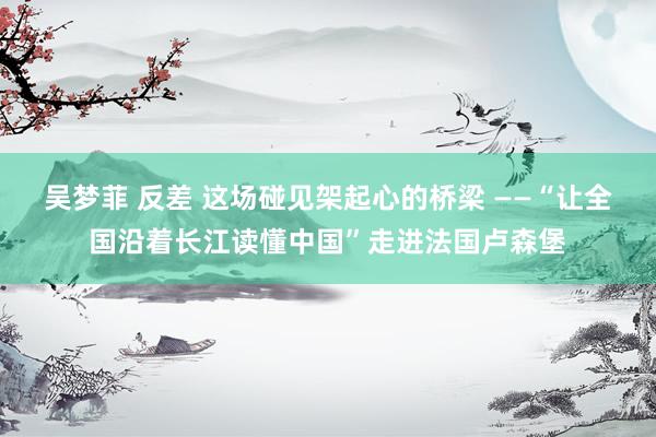 吴梦菲 反差 这场碰见架起心的桥梁 ——“让全国沿着长江读懂中国”走进法国卢森堡
