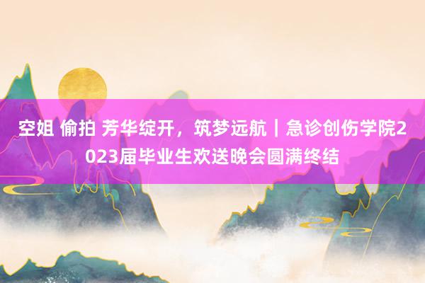 空姐 偷拍 芳华绽开，筑梦远航｜急诊创伤学院2023届毕业生欢送晚会圆满终结