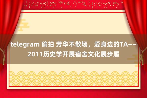 telegram 偷拍 芳华不散场，爱身边的TA——2011历史学开展宿舍文化展步履