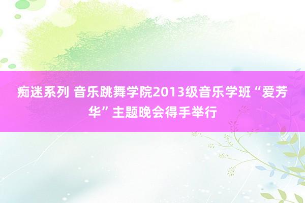 痴迷系列 音乐跳舞学院2013级音乐学班“爱芳华”主题晚会得手举行