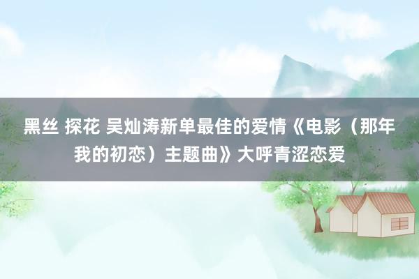 黑丝 探花 吴灿涛新单最佳的爱情《电影（那年我的初恋）主题曲》大呼青涩恋爱