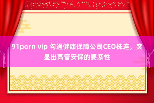 91porn vip 勾通健康保障公司CEO株连，突显出高管安保的要紧性